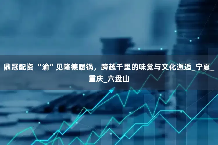 鼎冠配资 “渝”见隆德暖锅，跨越千里的味觉与文化邂逅_宁夏_重庆_六盘山