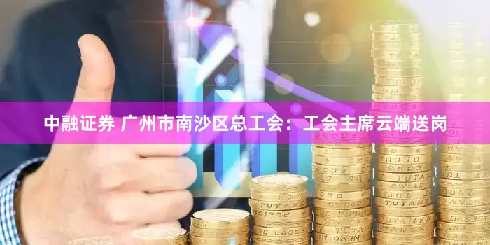 中融证券 广州市南沙区总工会：工会主席云端送岗