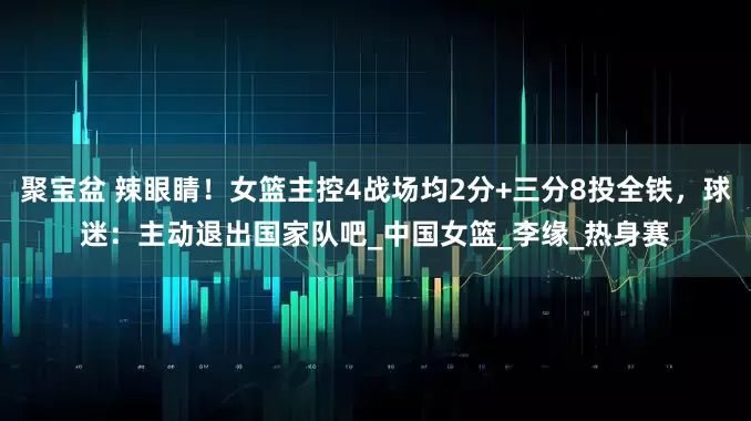 聚宝盆 辣眼睛！女篮主控4战场均2分+三分8投全铁，球迷：主动退出国家队吧_中国女篮_李缘_热身赛