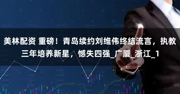 美林配资 重磅！青岛续约刘维伟终结流言，执教三年培养新星，憾失四强_广厦_浙江_1
