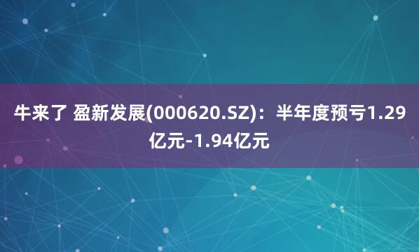 牛来了 盈新发展(000620.SZ)：半年度预亏1.29亿元-1.94亿元