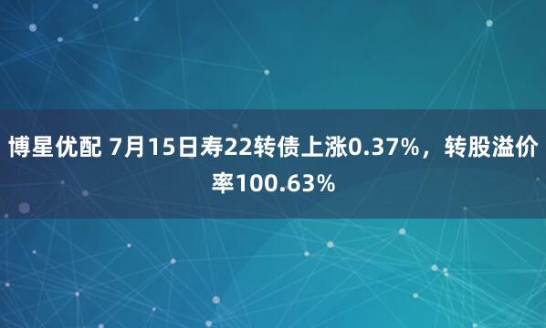 博星优配 7月15日寿22转债上涨0.37%，转股溢价率100.63%