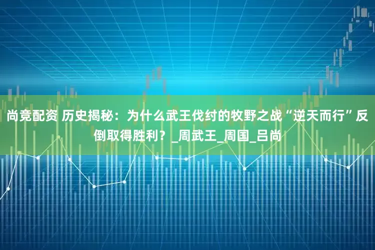 尚竞配资 历史揭秘：为什么武王伐纣的牧野之战“逆天而行”反倒取得胜利？_周武王_周国_吕尚