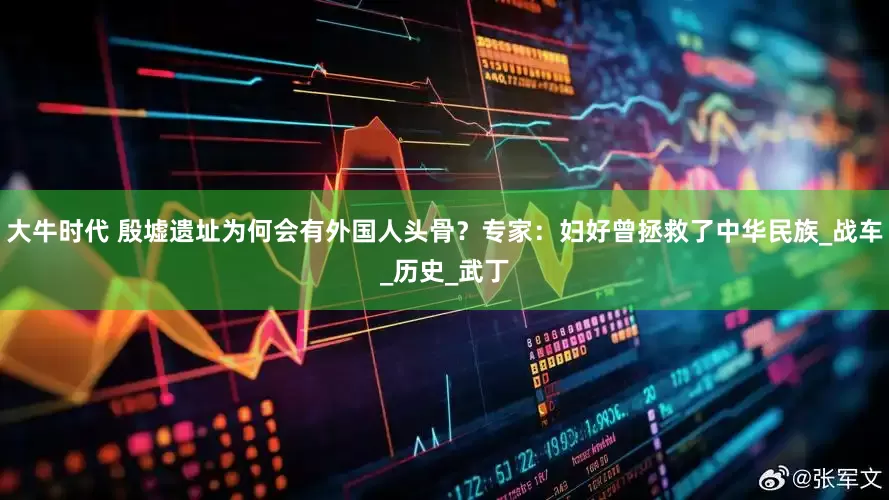 大牛时代 殷墟遗址为何会有外国人头骨？专家：妇好曾拯救了中华民族_战车_历史_武丁
