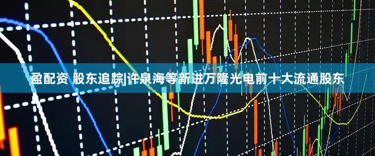 盈配资 股东追踪|许泉海等新进万隆光电前十大流通股东