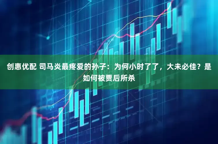 创惠优配 司马炎最疼爱的孙子：为何小时了了，大未必佳？是如何被贾后所杀