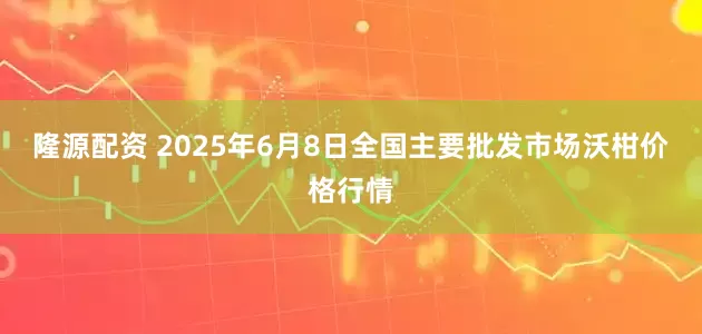隆源配资 2025年6月8日全国主要批发市场沃柑价格行情