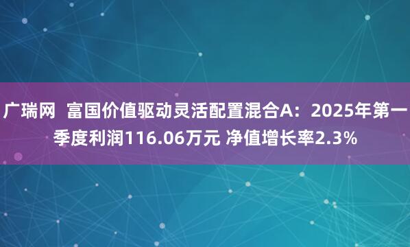广瑞网  富国价值驱动灵活配置混合A：2025年第一季度利润116.06万元 净值增长率2.3%