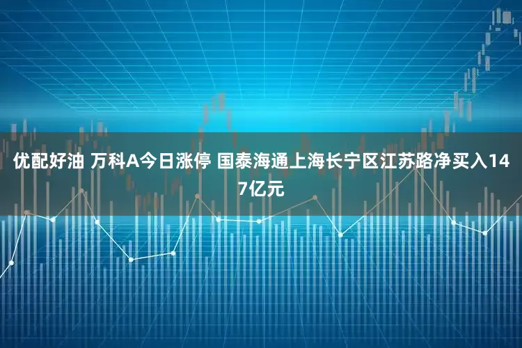 优配好油 万科A今日涨停 国泰海通上海长宁区江苏路净买入147亿元