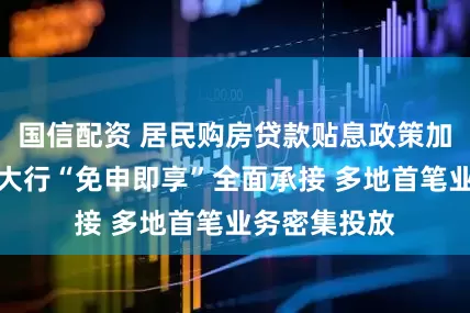 国信配资 居民购房贷款贴息政策加速落地：六大行“免申即享”全面承接 多地首笔业务密集投放